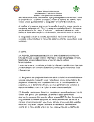 Servicio Nacional de Aprendizaje
                   Colegio Evangélico Luterano de Colombia
                   Aprendiz: Santiago Andrés Castro Pineda
Para localizar archivos (documentos o programas) selecciona del menú inicio
la opción Buscar – Archivos o carpetas, escribe el nombre del archivo, indica
en que unidad quieres realizar la búsqueda y presionar Buscar ahora.

Al localizar el programa, aparece en la pantalla el nombre, en que carpeta se
encuentra, su tamaño, etc. Si no logras ver completa la ubicación, tienes que
ampliar el tamaño del campo "En carpeta", posicionando el ratón sobre la
línea que divide este campo con el de tamaño y arrastrarla hacia la derecha.

Si no aparece nada en la pantalla, significa que no encontró el archivo
señalado en la unidad que le indicamos, podemos intentar buscando en otras
unidades.




2. Defina.

2.1. Archivos, como esta estructurado: Los archivos también denominados
ficheros (file); es una colección de información (datos relacionados entre sí),
localizada o almacenada como una unidad en alguna parte de
la computadora.
Los archivos son el conjunto organizado de informaciones del mismo tipo, que
pueden utilizarse en un mismo tratamiento; como soporte material de estas
informaciones


2.2. Programas: Un programa informático es un conjunto de instrucciones que
una vez ejecutadas realizarán una o varias tareas en una computadora. Sin
programas, estas máquinas no pueden funcionar. Al conjunto general de
programas, se le denomina software, que más genéricamente se refiere al
equipamiento lógico o soporte lógico de una computadora digital.

2.3. Carpeta: Las carpetas de archivo consisten en generalmente una hoja de
cartón, bien gruesa y de color rosa. La lámina se dobla por la mitad
alcanzando una superficie superior a la de un papel DIN A4. Los documentos
se guardan en su interior agrupados por temáticas comunes. Se utilizan a
menudo en combinación con un archivador para su almacenaje. Las carpetas
de archivo se pueden comprar fácilmente en las tiendas de material de
oficina. En el Reino Unido, una de las más viejas y mejores compañías de
 