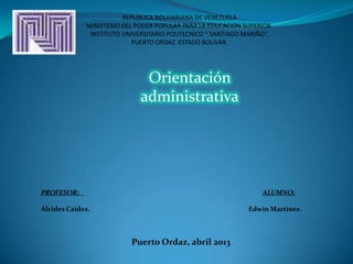 REPUBLICA BOLIVARIANA DE VENEZUELA
MINISTERIO DEL PODER POPULAR PARA LA EDUCACION SUPERIOR.
INSTITUTO UNIVERSITARIO POLITECNICO “ SANTIAGO MARIÑO”.
PUERTO ORDAZ. ESTADO BOLIVAR.
PROFESOR: ALUMNO:
Alcides Caidez. Edwin Martínez.
Puerto Ordaz, abril 2013
Orientación
administrativa
 