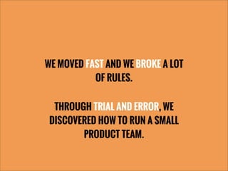 WE MOVED FAST AND WE BROKE A LOT
OF RULES.
THROUGH TRIAL AND ERROR, WE
DISCOVERED HOW TO RUN A SMALL
PRODUCT TEAM.
 