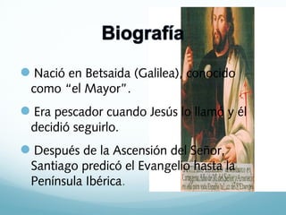 Nació en Betsaida (Galilea), conocido
como “el Mayor”.

Era pescador cuando Jesús lo llamó y él
decidió seguirlo.

Después de la Ascensión del Señor,
Santiago predicó el Evangelio hasta la
Península Ibérica.

 