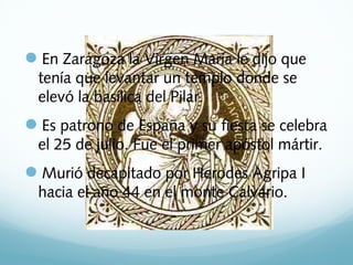 En Zaragoza la Virgen María le dijo que
tenía que levantar un templo donde se
elevó la basílica del Pilar.

Es patrono de España y su fiesta se celebra
el 25 de julio. Fue el primer apóstol mártir.

Murió decapitado por Herodes Agripa I
hacia el año 44 en el monte Calvario.

 