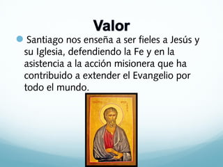 Santiago nos enseña a ser fieles a Jesús y
su Iglesia, defendiendo la Fe y en la
asistencia a la acción misionera que ha
contribuido a extender el Evangelio por
todo el mundo.

 