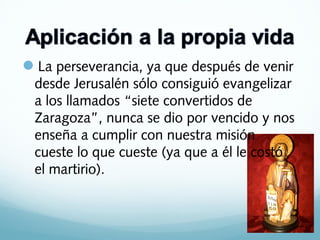 La perseverancia, ya que después de venir
desde Jerusalén sólo consiguió evangelizar
a los llamados “siete convertidos de
Zaragoza”, nunca se dio por vencido y nos
enseña a cumplir con nuestra misión
cueste lo que cueste (ya que a él le costó
el martirio).

 