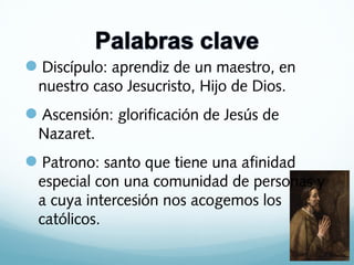 Discípulo: aprendiz de un maestro, en
nuestro caso Jesucristo, Hijo de Dios.

Ascensión: glorificación de Jesús de
Nazaret.

Patrono: santo que tiene una afinidad
especial con una comunidad de personas y
a cuya intercesión nos acogemos los
católicos.

 