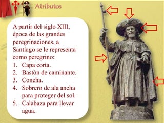 A partir del siglo XIII,
época de las grandes
peregrinaciones, a
Santiago se le representa
como peregrino:
1. Capa corta.
2. Bastón de caminante.
3. Concha.
4. Sobrero de ala ancha
para proteger del sol.
5. Calabaza para llevar
agua.

 