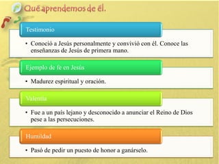 Testimonio
• Conoció a Jesús personalmente y convivió con él. Conoce las
enseñanzas de Jesús de primera mano.
Ejemplo de fe en Jesús
• Madurez espiritual y oración.
Valentía
• Fue a un país lejano y desconocido a anunciar el Reino de Dios
pese a las persecuciones.
Humildad
• Pasó de pedir un puesto de honor a ganárselo.

 