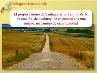 El propio camino de Santiago es un camino de fe,
de oración, de madurez, de encuentro con uno
mismo, un camino de espiritualidad.

 