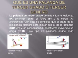 La palanca de tercer grado permite situar el esfuerzo
(P, potencia) entre el fulcro (F) y la carga (R,
resistencia). Con esto se consigue que el brazo de la
resistencia siempre será mayor que el de la potencia
(BR>BP) y, en consecuencia, el esfuerzo mayor que la
carga (P>R). Este tipo de palancas nunca tiene
ganancia mecánica.
Palanca con sus
partes
Palanca De Tercer
Grado
 