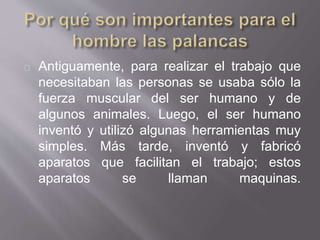 Antiguamente, para realizar el trabajo que
necesitaban las personas se usaba sólo la
fuerza muscular del ser humano y de
algunos animales. Luego, el ser humano
inventó y utilizó algunas herramientas muy
simples. Más tarde, inventó y fabricó
aparatos que facilitan el trabajo; estos
aparatos se llaman maquinas.
 