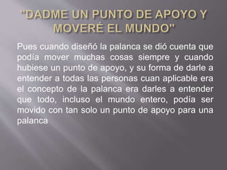 Pues cuando diseñó la palanca se dió cuenta que
podía mover muchas cosas siempre y cuando
hubiese un punto de apoyo, y su forma de darle a
entender a todas las personas cuan aplicable era
el concepto de la palanca era darles a entender
que todo, incluso el mundo entero, podía ser
movido con tan solo un punto de apoyo para una
palanca
 