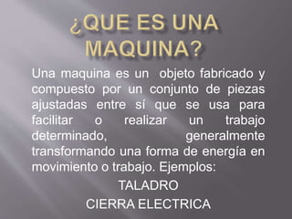 Una maquina es un objeto fabricado y
compuesto por un conjunto de piezas
ajustadas entre sí que se usa para
facilitar o realizar un trabajo
determinado, generalmente
transformando una forma de energía en
movimiento o trabajo. Ejemplos:
TALADRO
CIERRA ELECTRICA
 