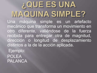 Una máquina simple es un artefacto
mecánico que transforma un movimiento en
otro diferente, valiéndose de la fuerza
recibida para entregar otra de magnitud,
dirección o longitud de desplazamiento
distintos a la de la acción aplicada.
Ejemplo:
POLEA
PALANCA
 
