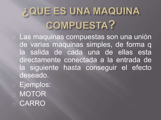 Las maquinas compuestas son una unión
de varias maquinas simples, de forma q
la salida de cada una de ellas esta
directamente conectada a la entrada de
la siguiente hasta conseguir el efecto
deseado.
Ejemplos:
MOTOR
CARRO
 