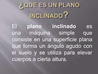 El plano inclinado es
una máquina simple que
consiste en una superficie plana
que forma un ángulo agudo con
el suelo y se utiliza para elevar
cuerpos a cierta altura.
 