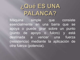 Máquina simple que consiste
esencialmente en una barra que se
apoya o puede girar sobre un punto
(punto de apoyo o fulcro) y está
destinada a vencer una fuerza
(resistencia) mediante la aplicación de
otra fuerza (potencia).
 