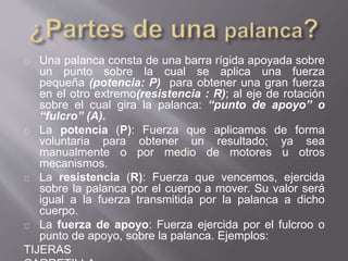 Una palanca consta de una barra rígida apoyada sobre
un punto sobre la cual se aplica una fuerza
pequeña (potencia: P) para obtener una gran fuerza
en el otro extremo(resistencia : R); al eje de rotación
sobre el cual gira la palanca: “punto de apoyo” o
“fulcro” (A).
La potencia (P): Fuerza que aplicamos de forma
voluntaria para obtener un resultado; ya sea
manualmente o por medio de motores u otros
mecanismos.
La resistencia (R): Fuerza que vencemos, ejercida
sobre la palanca por el cuerpo a mover. Su valor será
igual a la fuerza transmitida por la palanca a dicho
cuerpo.
La fuerza de apoyo: Fuerza ejercida por el fulcroo o
punto de apoyo, sobre la palanca. Ejemplos:
TIJERAS
 