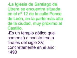 -La Iglesia de Santiago de 
Utrera se encuentra situada 
en el nº 12 de la calle Ponce 
de León, en la parte más alta 
de la ciudad, muy próximo al 
Castillo. 
-Es un templo gótico que 
comenzó a construirse a 
finales del siglo XV, 
concretamente en el año 
1490 
 