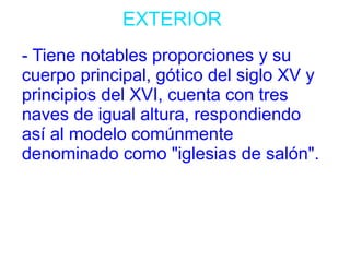 EXTERIOR 
- Tiene notables proporciones y su 
cuerpo principal, gótico del siglo XV y 
principios del XVI, cuenta con tres 
naves de igual altura, respondiendo 
así al modelo comúnmente 
denominado como "iglesias de salón". 
 