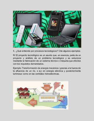 5. ¿Qué entiende por procesos tecnológicos? Cite algunos ejemplos
R/ El proyecto tecnológico es un asunto que, en esencia, parte de un
proyecto y análisis de un problema tecnológico y se soluciona
mediante la fabricación de un sistema técnico o máquina que efectúe
con los requisitos demandados.
Ejemplo:Transformación de energía mecánica ( gracias a la fuerza de
la afluencia de un río, x ej.) en energía eléctrica y posteriormente
luminosa: como en las centrales hidroeléctricas.
 