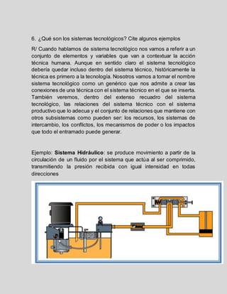 6. ¿Qué son los sistemas tecnológicos? Cite algunos ejemplos
R/ Cuando hablamos de sistema tecnológico nos vamos a referir a un
conjunto de elementos y variables que van a contextuar la acción
técnica humana. Aunque en sentido claro el sistema tecnológico
debería quedar incluso dentro del sistema técnico, históricamente la
técnica es primero a la tecnología. Nosotros vamos a tomar el nombre
sistema tecnológico como un genérico que nos admite a crear las
conexiones de una técnica con el sistema técnico en el que se inserta.
También veremos, dentro del extenso recuadro del sistema
tecnológico, las relaciones del sistema técnico con el sistema
productivo que lo adecua y el conjunto de relaciones que mantiene con
otros subsistemas como pueden ser: los recursos, los sistemas de
intercambio, los conflictos, los mecanismos de poder o los impactos
que todo el entramado puede generar.
Ejemplo: Sistema Hidráulico: se produce movimiento a partir de la
circulación de un fluido por el sistema que actúa al ser comprimido,
transmitiendo la presión recibida con igual intensidad en todas
direcciones
 