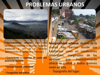 PROBLEMAS URBANOS
Hacinamiento urbano: bajo este
término se entiende la situación negativa
producida a raíz de la excesiva
aglomeración de personas y viviendas.
Crecimiento a expensas de suelo con
potencial agrícola.
Contaminación ambiental
Congestión del tráfico
Marginalidad urbana: dentro de la
ciudad hay barrios donde sus
habitantes viven en condiciones
miserables, marginados de las
ventajas que supuestamente
ofrece la ciudad a todos quienes
viven en ella.
- Topografía del lugar.
 