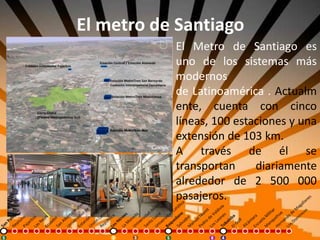 El metro de Santiago
El Metro de Santiago es
uno de los sistemas más
modernos
de Latinoamérica . Actualm
ente, cuenta con cinco
líneas, 100 estaciones y una
extensión de 103 km.
A través de él se
transportan diariamente
alrededor de 2 500 000
pasajeros.
 