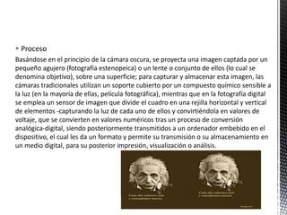  Proceso
Basándose en el principio de la cámara oscura, se proyecta una imagen captada por un
pequeño agujero (fotografía estenopeica) o un lente o conjunto de ellos (lo cual se
denomina objetivo), sobre una superficie; para capturar y almacenar esta imagen, las
cámaras tradicionales utilizan un soporte cubierto por un compuesto químico sensible a
la luz (en la mayoría de ellas, película fotográfica), mientras que en la fotografía digital
se emplea un sensor de imagen que divide el cuadro en una rejilla horizontal y vertical
de elementos -capturando la luz de cada uno de ellos y convirtiéndola en valores de
voltaje, que se convierten en valores numéricos tras un proceso de conversión
analógica-digital, siendo posteriormente transmitidos a un ordenador embebido en el
dispositivo, el cual les da un formato y permite su transmisión o su almacenamiento en
un medio digital, para su posterior impresión, visualización o análisis.
 