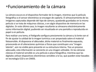 Funcionamiento de la cámara
La cámara oscura es el dispositivo formador de la imagen, mientras que la película
fotográfica o el sensor electrónico se encargan de captarla. El almacenamiento de las
imágenes capturadas depende del tipo de cámara, quedando guardadas en la misma
película si se trata de máquinas clásicas, o en algún dispositivo de memoria en las
digitales. En este último caso, la imagen resultante se almacena electrónicamente
como información digital, pudiendo ser visualizada en una pantalla o reproducida en
papel o en película.
Para realizar una toma, el fotógrafo configura previamente la cámara y la lente con el
fin de ajustar la calidad de la imagen lumínica a ser proyectada sobre el material
fotosensible. Al dispararse el obturador, dicho material es finalmente expuesto,
provocando en él alteraciones químicas o físicas que constituyen una "imagen
latente", aún no visible pero presente en su estructura interna. Tras un proceso
adecuado, esta información se convierte en una imagen utilizable. En las cámaras
clásicas el material sensible es una película o placa fotográfica; mientras que las
digitales utilizan dispositivos electrónicos sensibles a la luz, que pueden estar basados
en tecnología CCD o en CMOS.
 
