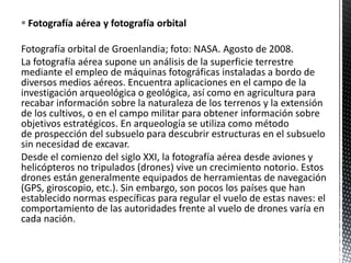  Fotografía aérea y fotografía orbital
Fotografía orbital de Groenlandia; foto: NASA. Agosto de 2008.
La fotografía aérea supone un análisis de la superficie terrestre
mediante el empleo de máquinas fotográficas instaladas a bordo de
diversos medios aéreos. Encuentra aplicaciones en el campo de la
investigación arqueológica o geológica, así como en agricultura para
recabar información sobre la naturaleza de los terrenos y la extensión
de los cultivos, o en el campo militar para obtener información sobre
objetivos estratégicos. En arqueología se utiliza como método
de prospección del subsuelo para descubrir estructuras en el subsuelo
sin necesidad de excavar.
Desde el comienzo del siglo XXI, la fotografía aérea desde aviones y
helicópteros no tripulados (drones) vive un crecimiento notorio. Estos
drones están generalmente equipados de herramientas de navegación
(GPS, giroscopio, etc.). Sin embargo, son pocos los países que han
establecido normas específicas para regular el vuelo de estas naves: el
comportamiento de las autoridades frente al vuelo de drones varía en
cada nación.
 