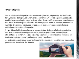  Macrofotografía
Muy utilizada para fotografiar pequeñas cosas (insectos, organismos microscópicos,
flores, matices de la piel, etc). Para ello necesitamos un equipo especial, ya sea éste
un objetivo especializado, o una serie de tubos de extensión o lentes de aproximación.
Para hacer macrofotografía de forma barata se puede utilizar el objetivo de la cámara
invertido, únicamente nos queda el foco que lo conseguiremos acercándonos o
alejándonos del objeto a fotografiar.
El invertido del objetivo es el recurso (para este tipo de fotografía) más económico.
Para utilizar este método se precisa de un anillo adaptador que tiene el propio
fabricante de la cámara. Con este sistema perdemos los automatismos utilizados en
las cámaras actuales, tanto en diafragma como en enfoque.
Las lentes de aproximación son cristales de lentes corregidas con diferente graduación
que se enroscan delante del objetivo.
 