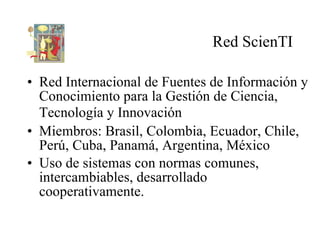 Red ScienTI <ul><li>Red  Internacional de Fuentes de Información y Conocimiento para la Gestión de Ciencia, Tecnología y I...
