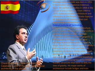 Santiago Calatrava Valls was born in 1951 in Benimamet near Valencia [Valence], Spain. He started his studies in 1968 at the school of arts in Valencia. From 1969 to 1974, Calatrava studied architecture and urbanistics at the  Escuela Técnica Superior de Arquitectur de Valencia , then civil engineering at Switzerland's  Federal Institute of Technology  [Eidgenössische Technische Hochschule, ETH] in Zurich, finishing with a doctorate in technical sciences in 1981. Santiago Calatrava realized a number of projects in Switzerland and though he has been working all around the globe in recent years, he still lives in Zurich and has offices there (as well as in Paris and Valencia).  Calatrava combines a strong sense for art and beauty - he also works as a sculptor and a painter - with a profound knowledge of engineering allowing him to construct metallic structures that seem to defy the laws of gravity. His major works of architecture include bridges and train stations Check these out. I think that Sanitiago Calatrava is one of the best, most original architects on the planet! 