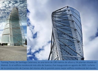 Turning Torso, de Santiago Calatrava, es una torre de 190 metros de altura y 54 plantas situada en Malmö. Es el edificio residencial más alto de Suecia y fue inaugurado en agosto de 2005. La feria de la construcción de Cannes del mismo año lo premió como mejor edificio residencial del mundo. 