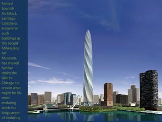Famed Spanish Architect, Santiago Calatrava, known for such buildings as the recent Milwaukee Art Museum, has moved further down the lake to Chicago to create what might be his most enduring work in a long career of enduring works 