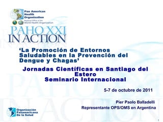 5-7 de octubre de 2011 Pier Paolo Balladelli  Representante OPS/OMS en Argentina Organización Panamericana De la Salud ‘ La Promoción de Entornos Saludables en la Prevención del Dengue y Chagas ’ Jornadas Científicas en Santiago del Estero Seminario Internacional 