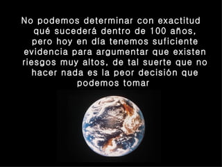 No podemos determinar con exactitud qué sucederá dentro de 100 años, pero hoy en día tenemos suficiente evidencia para argumentar que existen riesgos muy altos, de tal suerte que no hacer nada es la peor decisión que podemos tomar  