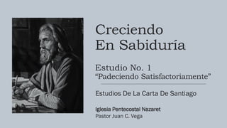 Creciendo
En Sabiduría
Estudio No. 1
“Padeciendo Satisfactoriamente”
Estudios De La Carta De Santiago
Iglesia Pentecostal Nazaret
Pastor Juan C. Vega
 
