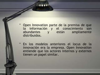 Open Innovation parte de la premisa de que la información y el conocimiento son abundantes y están ampliamente distribuidos. En los modelos anteriores el locus de la innovación era la empresa. Open Innovation entiende que los actores internos y externos tienen un papel similar. 