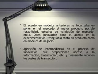 El acento en modelos anteriores se focalizaba en poner en el mercado el mejor producto posible (usabilidad, estudios de validación de mercado, etc.). Open Innovation pone el acento en la experimentación (living labs) tanto en producto como en modelos de negocio. Aparición de intermediarios en el proceso de innovación, que proporcionan acceso a la información, financiación, etc. y finalmente reducen los costes de transacción. 