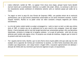 L'obra  Llibertat! , també de 1901, va suposar l'inici d'una nova etapa, perquè l'autor havia decidit escriure teatre per a professionals i destinat a un públic més ampli. Alhora, va començar a obrir-se a les ressonàncies socials combinant el simbolisme anterior amb un realisme passat pel sedàs de la ironia.  Tot seguit va venir la peça  Els Jocs Florals de Canprosa  (1902), una paròdia entorn de la institució jocfloraclesca, per la qual sectors catalanistes conservadors es van sentir fortament insultats. A partir d'aquell moment, Rusiñol no va poder evitar de rebre constants crítiques negatives per motius extraliteraris. La crisi del teatre català també va acabar arrossegant-lo, i amb  La mare  va tenir un dels seus últims èxits el 1907, el mateix any de la publicació de la seva novel·la més coneguda:  L'auca del senyor Esteve . L'havia batejada amb el nom del burgès barceloní per antonomàsia perquè, dins una Barcelona idealitzada, retratava la imatge de la burgesia catalana —a la qual ell pertanyia— amb tots els seus defectes però també amb alguna virtut. Hi projecta una mirada de tendresa, malgrat que la ironia hi és present amb tota la seva força.  Tot i aquests darrers èxits, Rusiñol, que no sols s'havia venut al gran públic sinó que cada cop era més escèptic de la capacitat de l'artista per transformar la societat, va rebre fortes escomeses dels joves creadors que despuntaven, com Josep Carner o Eugeni d'Ors. L'acusaven agressivament de desfasat i allunyat de l'òrbita del nou moviment que havia de regenerar el país: el noucentisme.  