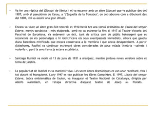 Va fer una rèplica del  Glossari  de Xènius i el va escarnir amb un altre Glossari que va publicar des del 1907, amb el pseudònim de Xarau, a "L'Esquella de la Torratxa", on col·laborava com a dibuixant des del 1890, i hi va assolir una gran difusió. Encara va viure un altre gran èxit teatral: el 1910 havia fet una versió dramàtica de  L'auca del senyor Esteve , menys sarcàstica i més elaborada, però no va estrenar-la fins al 1917 al Teatre Victoria del Paral·lel de Barcelona. Va esdevenir un èxit, tant de crítica com de públic heterogeni que es reconeixia en els personatges o hi identificava els seus avantpassats immediats, alhora que gaudia d'una Barcelona mitificada que encara conservava a la memòria i que anava desapareixent. A partir d'aleshores, Rusiñol va continuar estrenant obres considerades de poca volada literària —sainets i vodevils—, però la seva fama ja estava establerta.  Santiago Rusiñol va morir el 13 de juny de 1931 a Aranjuez, mentre pintava noves versions sobre el tema de jardins. La popularitat de Rusiñol es va mantenir viva. Les seves obres dramàtiques es van anar reeditant, fins i tot durant el franquisme. L'any 1947 es van publicar les  Obres Completes . El 1997,  L'auca del senyor Esteve , l'obra emblemàtica de l'autor, va inaugurar el Teatre Nacional de Catalunya, dirigida per Adolfo Marsillach, en l'etapa directiva d'aquest teatre de Josep M. Flotats.  