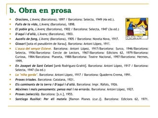 Oracions,   L'Avenç  (Barcelona), 1897 / Barcelona: Selecta, 1949 (4a ed.).  Fulls de la vida,   L'Avenç  (Barcelona), 1898.  El poble gris,   L'Avenç  (Barcelona), 1902 / Barcelona: Selecta, 1947 (3a ed.)  D'aquí i d'allà,   L'Avenç  (Barcelona), 1903.  Aucells de fang,   L'Avenç  (Barcelona), 1905 / Barcelona: Novela Nova, 1917.  Glosari  [sota el pseudònim de Xarau]. Barcelona: Antoni López, 191?.  L'auca del senyor Esteve.  Barcelona: Antoni López, 1917/Barcelona: Surco, 1946/Barcelona: Selecta, 1956/Barcelona: Cercle de Lectors, 1967/Barcelona: Edicions 62, 1979/Barcelona: Curiosa, 1984/Barcelona: Planeta, 1988/Barcelona: Teatre Nacional, 1997/Barcelona: Hermes, 1999.  En Josepet de Sant Celoni  [amb Rodríguez-Grahit]. Barcelona: Antoni López, 1917 / Barcelona: Selecta, 1947 (3a ed.)  La "niña gorda".  Barcelona: Antoni López, 1917 / Barcelona: Quaderns Crema, 1991.  Proses triades.  Barcelona: Catalana, 1921.  Els caminants de la terra / D'aquí i d'allà.  Barcelona: Impr. Ràfols, 1926.  Màximes i mals pensaments: pensa mal i no erraràs.  Barcelona: Antoni López, 1927.  Proses (selecció).  Barcelona: [s.n.], 1955.  Santiago Rusiñol: Per ell mateix  [Ramon Planes (cur.)]. Barcelona: Edicions 62, 1971. b. Obra en prosa 