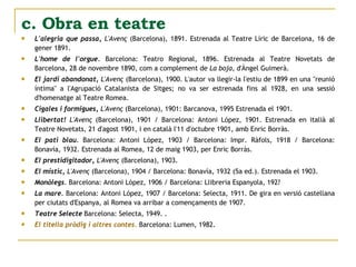 L'alegria que passa,   L'Avenç  (Barcelona), 1891. Estrenada al Teatre Líric de Barcelona, 16 de gener 1891.  L'home de l'orgue.  Barcelona: Teatro Regional, 1896. Estrenada al Teatre Novetats de Barcelona, 28 de novembre 1890, com a complement de  La boja , d'Àngel Guimerà.  El jardí abandonat,   L'Avenç  (Barcelona), 1900. L'autor va llegir-la l'estiu de 1899 en una "reunió íntima" a l'Agrupació Catalanista de Sitges; no va ser estrenada fins al 1928, en una sessió d'homenatge al Teatre Romea.  Cigales i formigues,   L'Avenç  (Barcelona), 1901: Barcanova, 1995 Estrenada el 1901.  Llibertat!   L'Avenç  (Barcelona), 1901 / Barcelona: Antoni López, 1901. Estrenada en italià al Teatre Novetats, 21 d'agost 1901, i en català l'11 d'octubre 1901, amb Enric Borràs.  El pati blau.  Barcelona: Antoni López, 1903 / Barcelona: Impr. Ràfols, 1918 / Barcelona: Bonavía, 1932. Estrenada al Romea, 12 de maig 1903, per Enric Borràs.  El prestidigitador,   L'Avenç  (Barcelona), 1903.  El místic,   L'Avenç  (Barcelona), 1904 / Barcelona: Bonavía, 1932 (5a ed.). Estrenada el 1903.  Monòlegs.  Barcelona: Antoni López, 1906 / Barcelona: Llibreria Espanyola, 192?  La mare.  Barcelona: Antoni López, 1907 / Barcelona: Selecta, 1911. De gira en versió castellana per ciutats d'Espanya, al Romea va arribar a començaments de 1907.  Teatre Selecte  Barcelona: Selecta, 1949. .  El titella pròdig i altres contes.  Barcelona: Lumen, 1982. c. Obra en teatre 