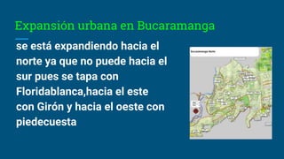 Expansión urbana en Bucaramanga
se está expandiendo hacia el
norte ya que no puede hacia el
sur pues se tapa con
Floridablanca,hacia el este
con Girón y hacia el oeste con
piedecuesta
 