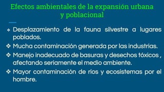 Efectos ambientales de la expansión urbana
y poblacional
❖ Desplazamiento de la fauna silvestre a lugares
poblados.
❖ Mucha contaminación generada por las industrias.
❖ Manejo inadecuado de basuras y desechos tóxicos ,
afectando seriamente el medio ambiente.
❖ Mayor contaminación de ríos y ecosistemas por el
hombre.
 