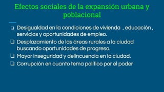 Efectos sociales de la expansión urbana y
poblacional
❏ Desigualdad en la condiciones de vivienda , educación ,
servicios y oportunidades de empleo.
❏ Desplazamiento de las áreas rurales a la ciudad
buscando oportunidades de progreso.
❏ Mayor inseguridad y delincuencia en la ciudad.
❏ Corrupción en cuanto tema político por el poder
 