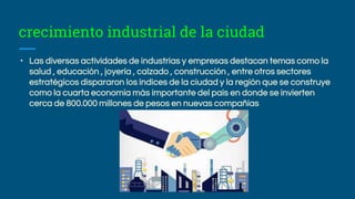 crecimiento industrial de la ciudad
• Las diversas actividades de industrias y empresas destacan temas como la
salud , educación , joyería , calzado , construcción , entre otros sectores
estratégicos dispararon los índices de la ciudad y la región que se construye
como la cuarta economía más importante del país en donde se invierten
cerca de 800.000 millones de pesos en nuevas compañías
 