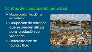 Contras del crecimiento industrial
➢ Mayor contaminación al
ecosistema.
➢ Ocupación de terrenos
que se pueden utilizar
para la solución de
viviendas.
➢ Deforestación de
fauna y flora
 