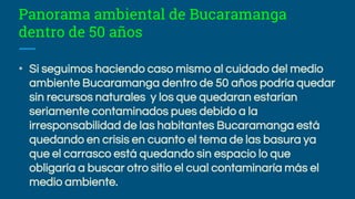 Panorama ambiental de Bucaramanga
dentro de 50 años
• Si seguimos haciendo caso mismo al cuidado del medio
ambiente Bucaramanga dentro de 50 años podría quedar
sin recursos naturales y los que quedaran estarían
seriamente contaminados pues debido a la
irresponsabilidad de las habitantes Bucaramanga está
quedando en crisis en cuanto el tema de las basura ya
que el carrasco está quedando sin espacio lo que
obligaría a buscar otro sitio el cual contaminaría más el
medio ambiente.
 