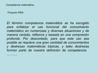 Proyecto PISA Competencia matemática:  El término competencia matemática se ha escogido para enfatizar el uso funcional del conocimiento matemático en numerosas y diversas situaciones y de manera variada, reflexiva y basada en una compresión profunda. Por descontado, para que este uso sea posible se requiere una gran cantidad de conocimientos y destrezas matemáticas básicas, y tales destrezas forman parte de nuestra definición de competencia.  ………. 